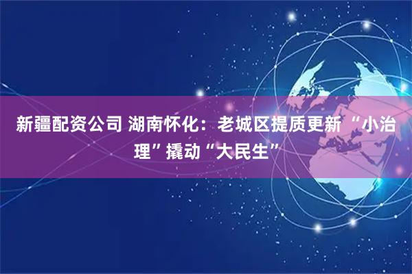 新疆配资公司 湖南怀化：老城区提质更新 “小治理”撬动“大民生”