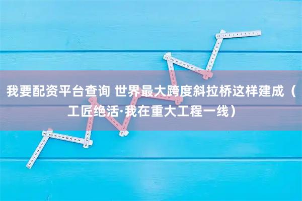 我要配资平台查询 世界最大跨度斜拉桥这样建成（工匠绝活·我在重大工程一线）