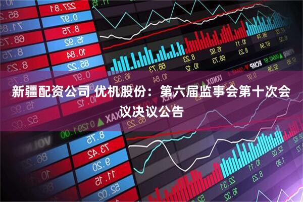新疆配资公司 优机股份：第六届监事会第十次会议决议公告