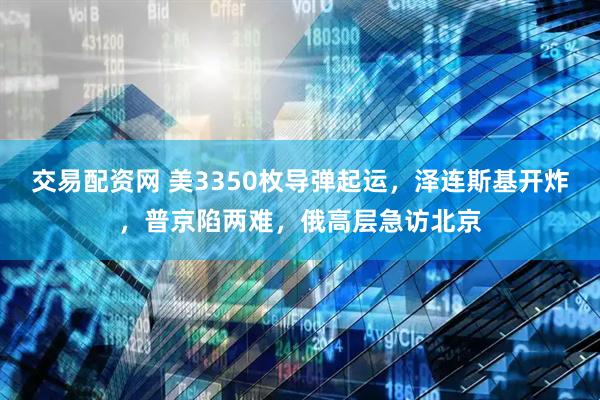 交易配资网 美3350枚导弹起运，泽连斯基开炸，普京陷两难，俄高层急访北京
