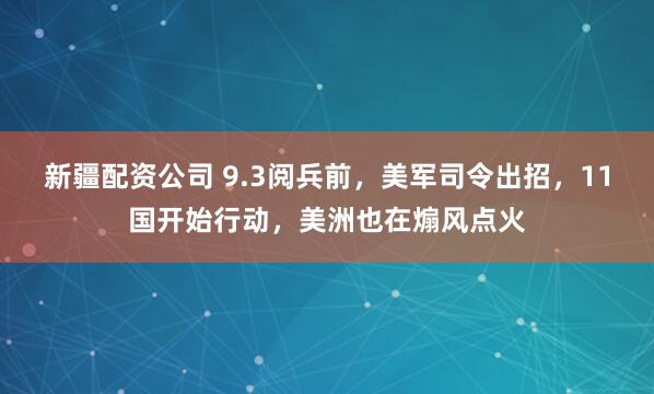 新疆配资公司 9.3阅兵前，美军司令出招，11国开始行动，美洲也在煽风点火