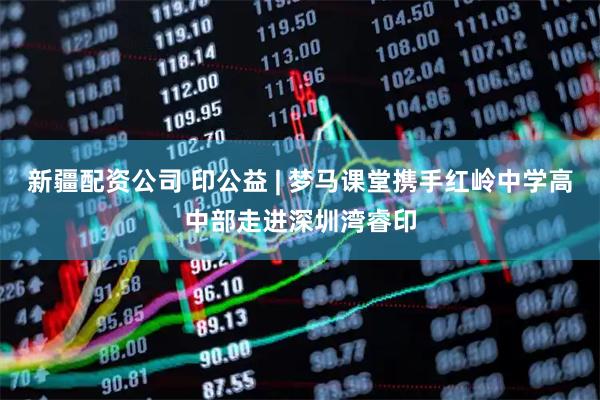新疆配资公司 印公益 | 梦马课堂携手红岭中学高中部走进深圳湾睿印
