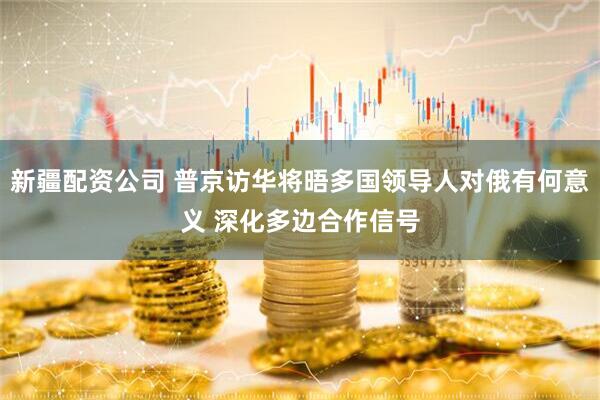 新疆配资公司 普京访华将晤多国领导人对俄有何意义 深化多边合作信号