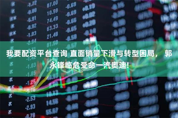 我要配资平台查询 直面销量下滑与转型困局， 郭永锋临危受命一汽奥迪!