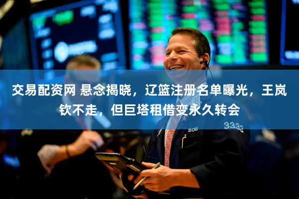 交易配资网 悬念揭晓，辽篮注册名单曝光，王岚钦不走，但巨塔租借变永久转会