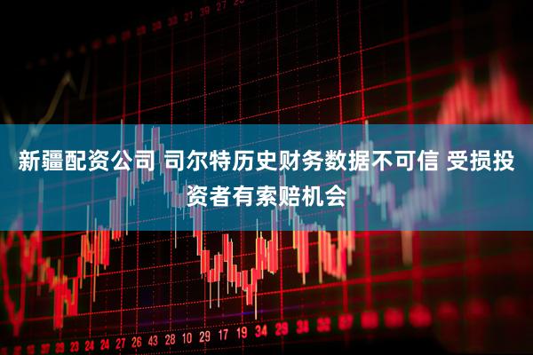 新疆配资公司 司尔特历史财务数据不可信 受损投资者有索赔机会
