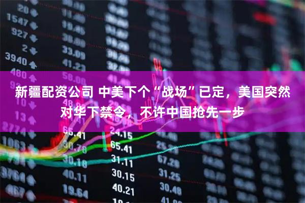 新疆配资公司 中美下个“战场”已定，美国突然对华下禁令，不许中国抢先一步