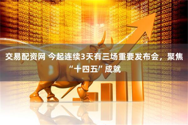 交易配资网 今起连续3天有三场重要发布会，聚焦“十四五”成就