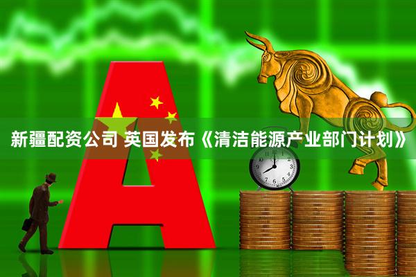 新疆配资公司 英国发布《清洁能源产业部门计划》