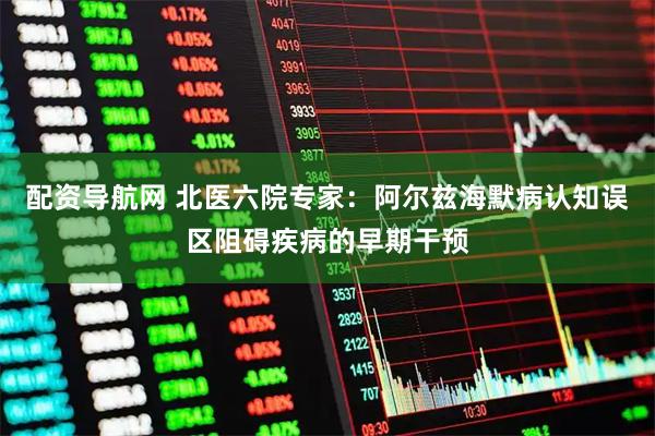 配资导航网 北医六院专家：阿尔兹海默病认知误区阻碍疾病的早期干预
