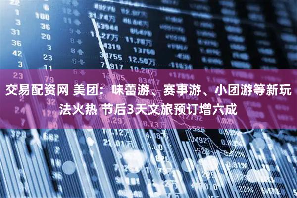 交易配资网 美团：味蕾游、赛事游、小团游等新玩法火热 节后3天文旅预订增六成