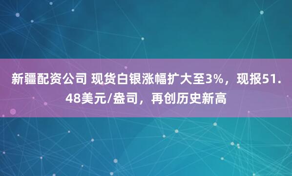 新疆配资公司 现货白银涨幅扩大至3%，现报51.48美元/盎司，再创历史新高