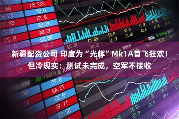 新疆配资公司 印度为“光辉”Mk1A首飞狂欢！但冷现实：测试未完成，空军不接收