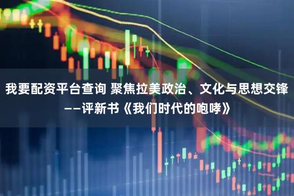 我要配资平台查询 聚焦拉美政治、文化与思想交锋——评新书《我们时代的咆哮》