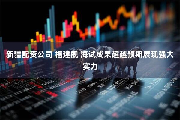 新疆配资公司 福建舰 海试成果超越预期展现强大实力