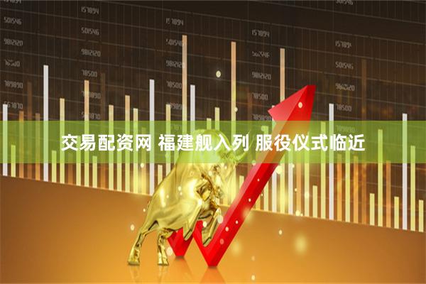 交易配资网 福建舰入列 服役仪式临近