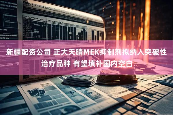 新疆配资公司 正大天晴MEK抑制剂拟纳入突破性治疗品种 有望填补国内空白
