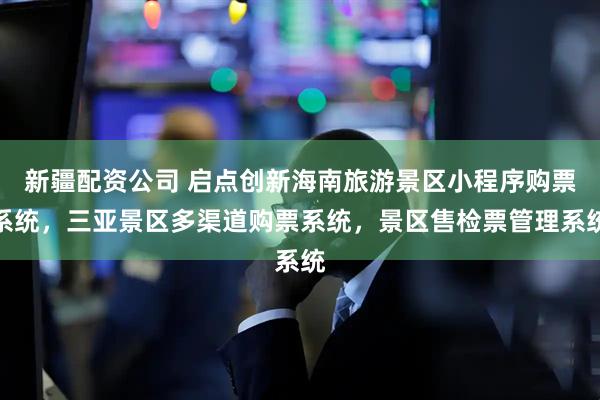 新疆配资公司 启点创新海南旅游景区小程序购票系统，三亚景区多渠道购票系统，景区售检票管理系统