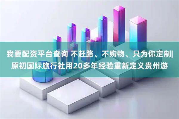 我要配资平台查询 不赶路、不购物、只为你定制|原初国际旅行社用20多年经验重新定义贵州游