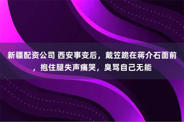 新疆配资公司 西安事变后，戴笠跪在蒋介石面前，抱住腿失声痛哭，臭骂自己无能