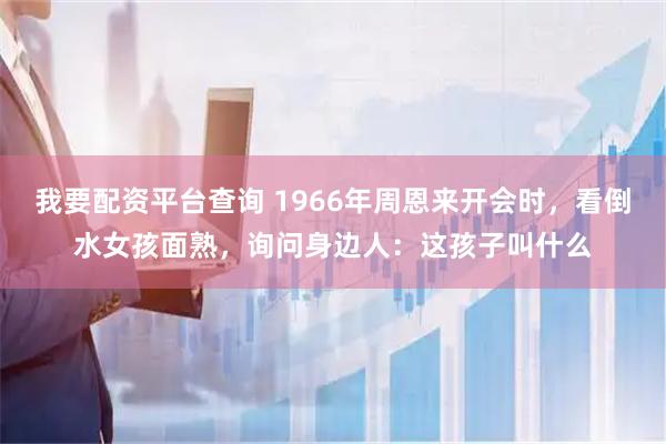 我要配资平台查询 1966年周恩来开会时，看倒水女孩面熟，询问身边人：这孩子叫什么