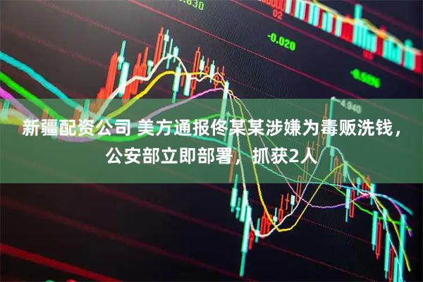 新疆配资公司 美方通报佟某某涉嫌为毒贩洗钱，公安部立即部署，抓获2人