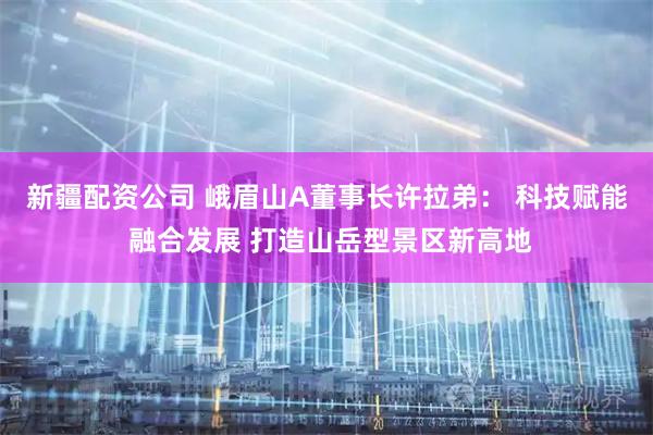 新疆配资公司 峨眉山A董事长许拉弟： 科技赋能 融合发展 打造山岳型景区新高地