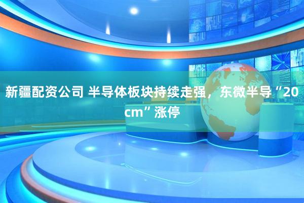 新疆配资公司 半导体板块持续走强，东微半导“20cm”涨停