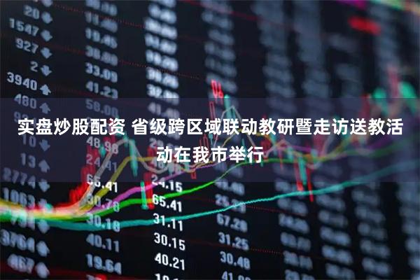 实盘炒股配资 省级跨区域联动教研暨走访送教活动在我市举行