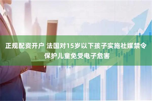 正规配资开户 法国对15岁以下孩子实施社媒禁令 保护儿童免受电子危害