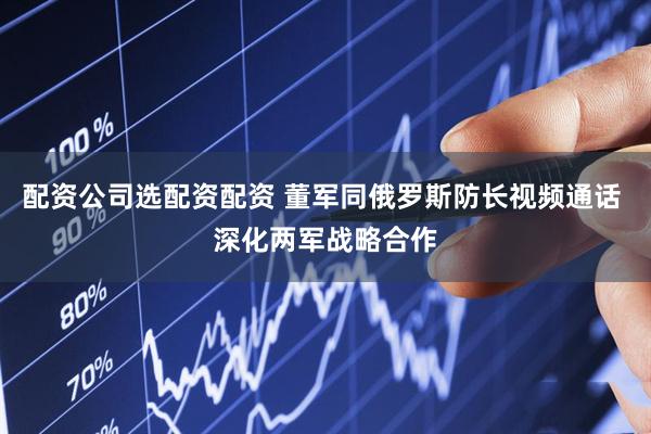 配资公司选配资配资 董军同俄罗斯防长视频通话 深化两军战略合作