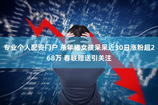 专业个人配资门户 杀年猪女孩呆呆近30日涨粉超268万 春联赠送引关注