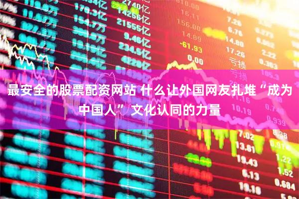 最安全的股票配资网站 什么让外国网友扎堆“成为中国人” 文化认同的力量