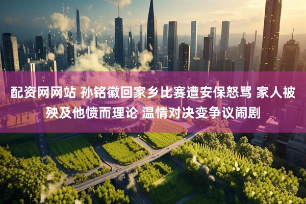配资网网站 孙铭徽回家乡比赛遭安保怒骂 家人被殃及他愤而理论 温情对决变争议闹剧