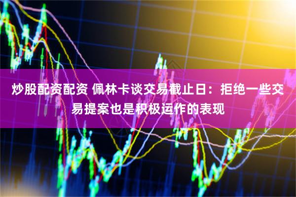 炒股配资配资 佩林卡谈交易截止日：拒绝一些交易提案也是积极运作的表现