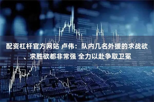 配资杠杆官方网站 卢伟：队内几名外援的求战欲、求胜欲都非常强 全力以赴争取卫冕