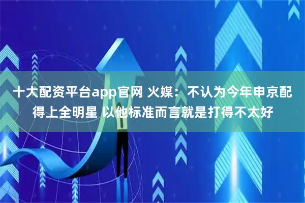 十大配资平台app官网 火媒：不认为今年申京配得上全明星 以他标准而言就是打得不太好