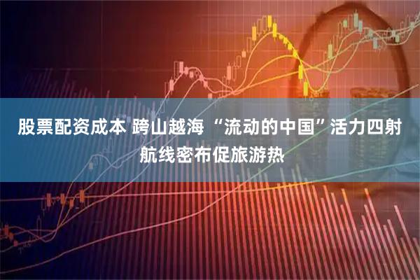 股票配资成本 跨山越海 “流动的中国”活力四射 航线密布促旅游热