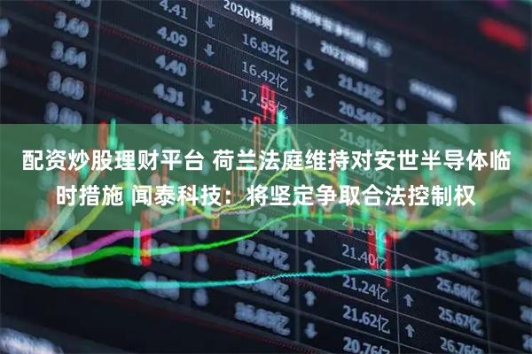 配资炒股理财平台 荷兰法庭维持对安世半导体临时措施 闻泰科技：将坚定争取合法控制权