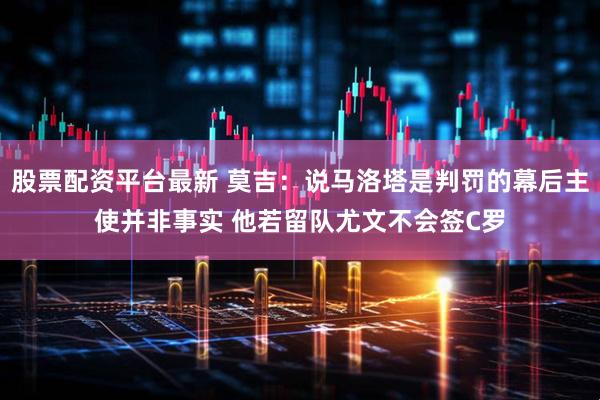 股票配资平台最新 莫吉：说马洛塔是判罚的幕后主使并非事实 他若留队尤文不会签C罗