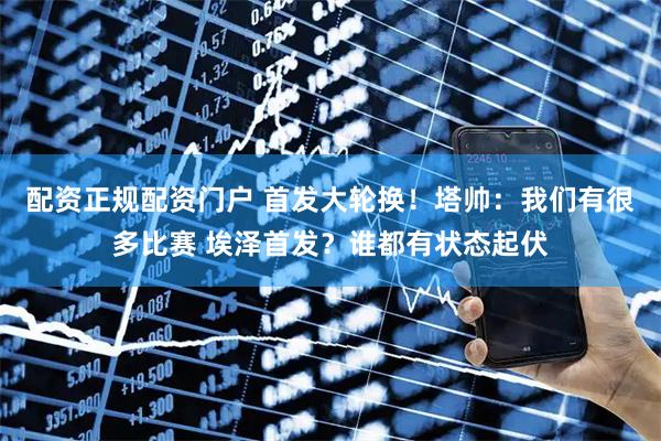 配资正规配资门户 首发大轮换！塔帅：我们有很多比赛 埃泽首发？谁都有状态起伏