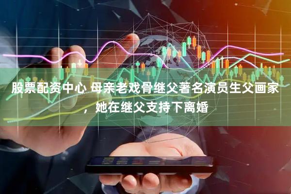 股票配资中心 母亲老戏骨继父著名演员生父画家，她在继父支持下离婚