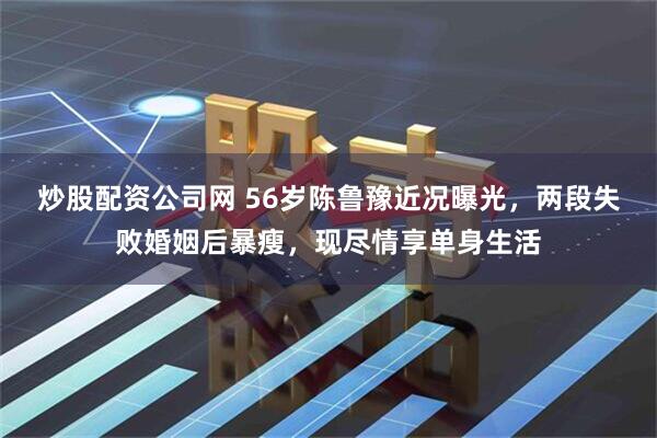 炒股配资公司网 56岁陈鲁豫近况曝光，两段失败婚姻后暴瘦，现尽情享单身生活