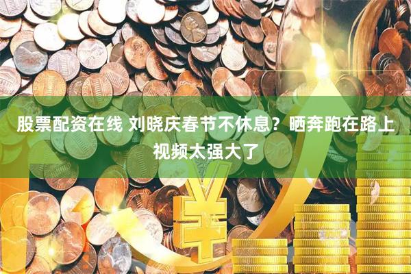 股票配资在线 刘晓庆春节不休息？晒奔跑在路上视频太强大了