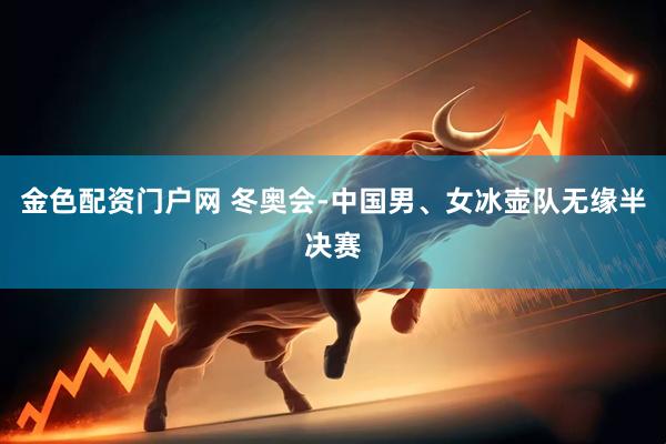 金色配资门户网 冬奥会-中国男、女冰壶队无缘半决赛