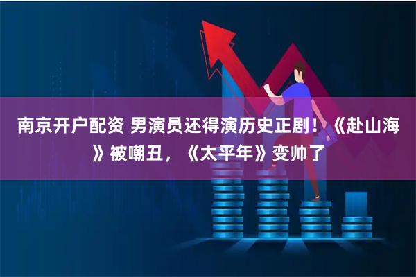 南京开户配资 男演员还得演历史正剧！《赴山海》被嘲丑，《太平年》变帅了