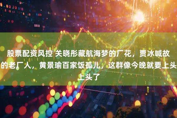 股票配资风控 关晓彤藏航海梦的厂花，贾冰喊故乡的老厂人，黄景瑜百家饭孤儿，这群像今晚就要上头了