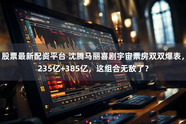 股票最新配资平台 沈腾马丽喜剧宇宙票房双双爆表，235亿+385亿，这组合无敌了？