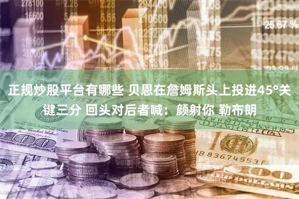 正规炒股平台有哪些 贝恩在詹姆斯头上投进45°关键三分 回头对后者喊：颜射你 勒布朗