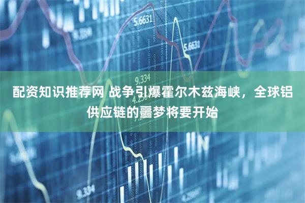 配资知识推荐网 战争引爆霍尔木兹海峡，全球铝供应链的噩梦将要开始